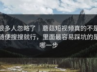 很多人忽略了｜蘑菇短视频真的不是随便搜搜就行，里面最容易踩坑的是哪一步