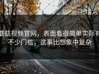 蘑菇视频官网，表面看很简单实际有不少门槛，这事比想象中复杂
