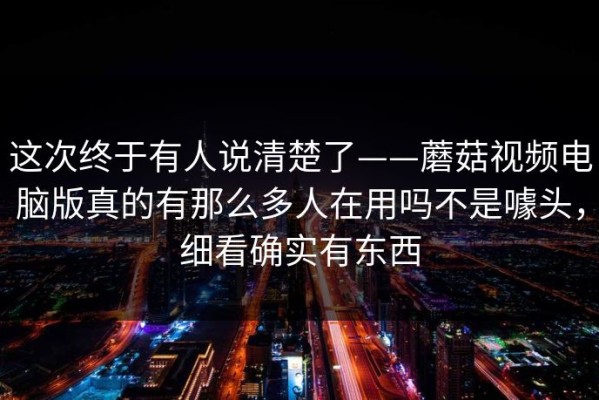 这次终于有人说清楚了——蘑菇视频电脑版真的有那么多人在用吗不是噱头，细看确实有东西