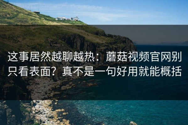 这事居然越聊越热：蘑菇视频官网别只看表面？真不是一句好用就能概括