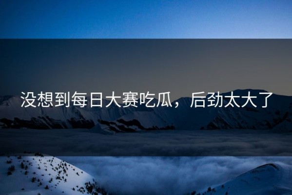 没想到每日大赛吃瓜，后劲太大了