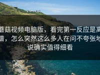 蘑菇视频电脑版，看完第一反应是离谱，怎么突然这么多人在问不夸张地说确实值得细看