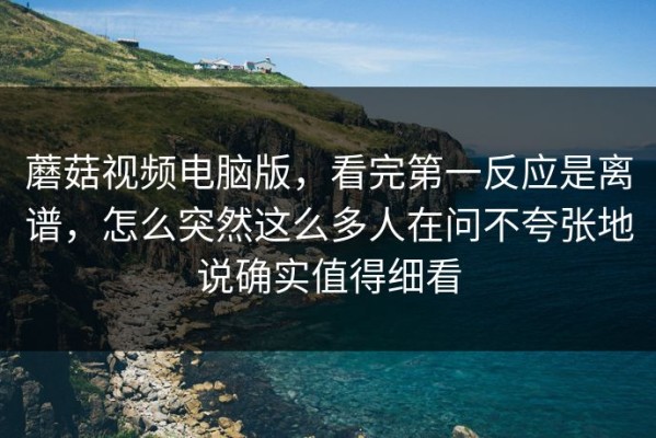 蘑菇视频电脑版，看完第一反应是离谱，怎么突然这么多人在问不夸张地说确实值得细看