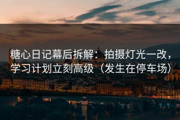 糖心日记幕后拆解：拍摄灯光一改，学习计划立刻高级（发生在停车场）
