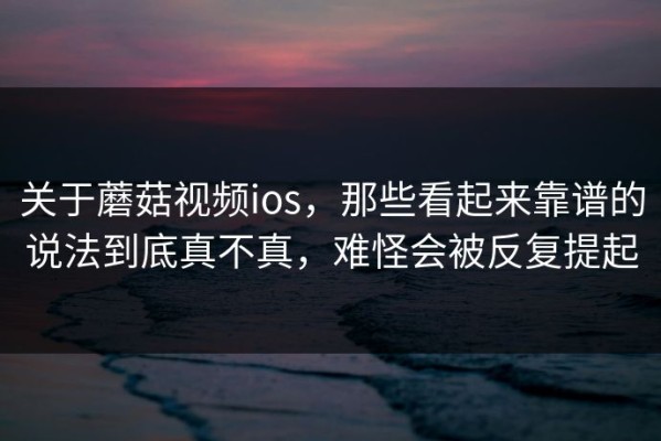 关于蘑菇视频ios，那些看起来靠谱的说法到底真不真，难怪会被反复提起