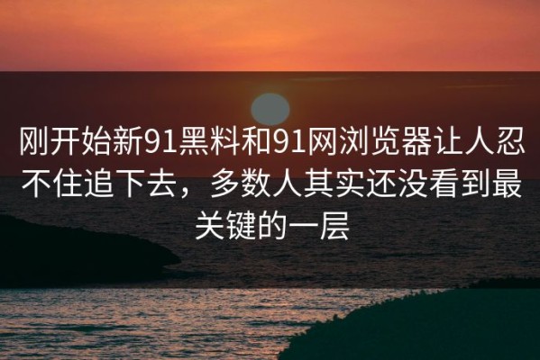刚开始新91黑料和91网浏览器让人忍不住追下去，多数人其实还没看到最关键的一层