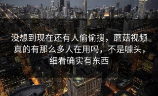 没想到现在还有人偷偷搜，蘑菇视频真的有那么多人在用吗，不是噱头，细看确实有东西