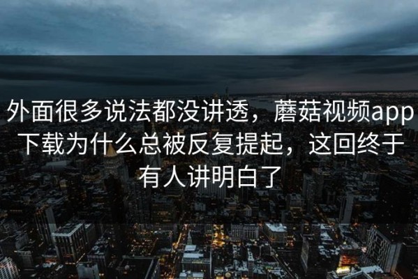 外面很多说法都没讲透，蘑菇视频app下载为什么总被反复提起，这回终于有人讲明白了