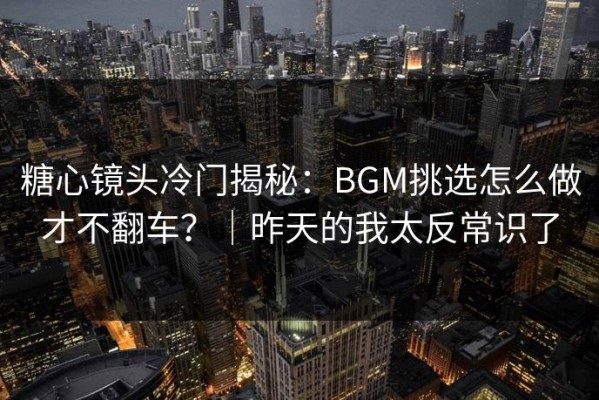 糖心镜头冷门揭秘：BGM挑选怎么做才不翻车？｜昨天的我太反常识了