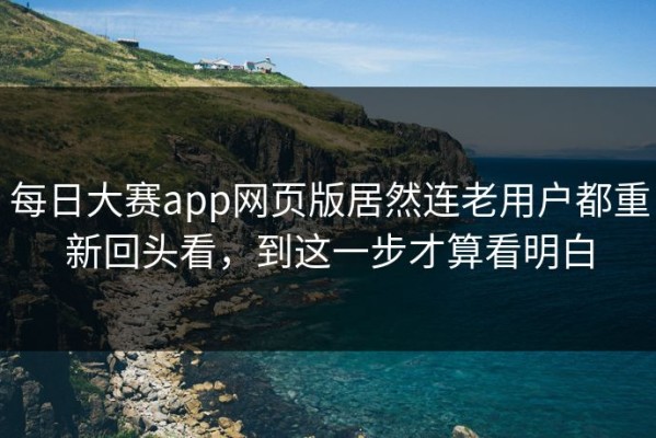 每日大赛app网页版居然连老用户都重新回头看，到这一步才算看明白