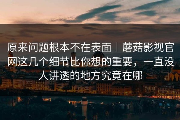 原来问题根本不在表面｜蘑菇影视官网这几个细节比你想的重要，一直没人讲透的地方究竟在哪