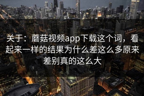关于：蘑菇视频app下载这个词，看起来一样的结果为什么差这么多原来差别真的这么大