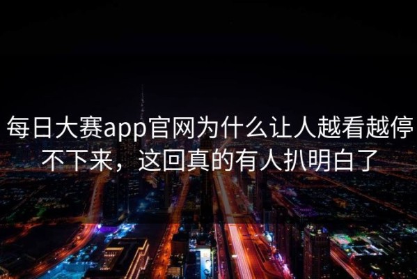 每日大赛app官网为什么让人越看越停不下来，这回真的有人扒明白了