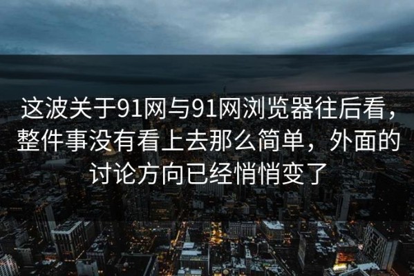 这波关于91网与91网浏览器往后看，整件事没有看上去那么简单，外面的讨论方向已经悄悄变了