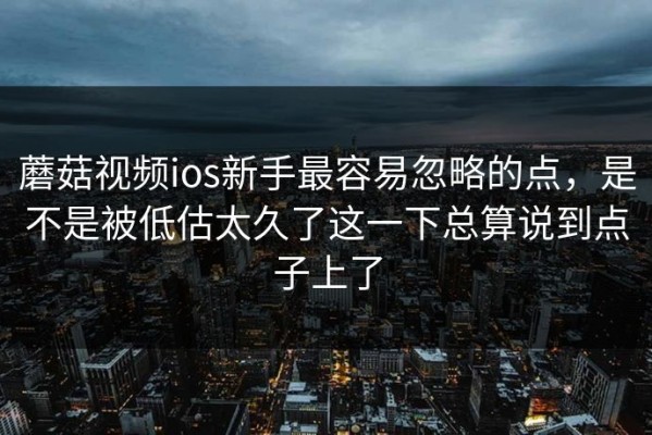 蘑菇视频ios新手最容易忽略的点，是不是被低估太久了这一下总算说到点子上了