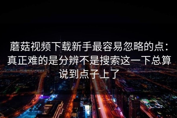 蘑菇视频下载新手最容易忽略的点：真正难的是分辨不是搜索这一下总算说到点子上了
