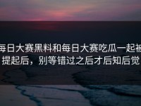 每日大赛黑料和每日大赛吃瓜一起被提起后，别等错过之后才后知后觉