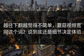越往下翻越觉得不简单，蘑菇视频官网这个词？说到底还是细节决定体验