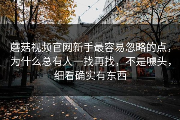 蘑菇视频官网新手最容易忽略的点，为什么总有人一找再找，不是噱头，细看确实有东西