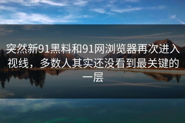 突然新91黑料和91网浏览器再次进入视线，多数人其实还没看到最关键的一层