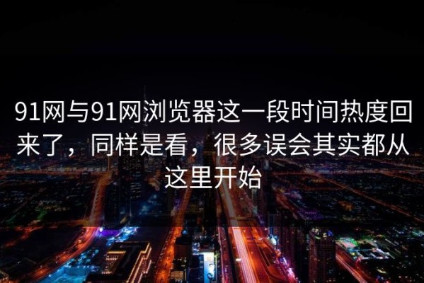 91网与91网浏览器这一段时间热度回来了，同样是看，很多误会其实都从这里开始