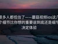 很多人都低估了——蘑菇视频ios这几个细节比你想的重要说到底还是细节决定体验