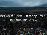 如果你最近在找每日大赛app，没想到最扎眼的是吃瓜走向
