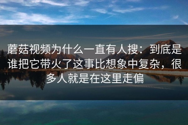 蘑菇视频为什么一直有人搜：到底是谁把它带火了这事比想象中复杂，很多人就是在这里走偏