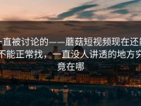 一直被讨论的——蘑菇短视频现在还能不能正常找，一直没人讲透的地方究竟在哪