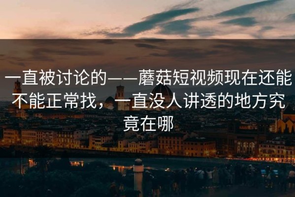 一直被讨论的——蘑菇短视频现在还能不能正常找，一直没人讲透的地方究竟在哪