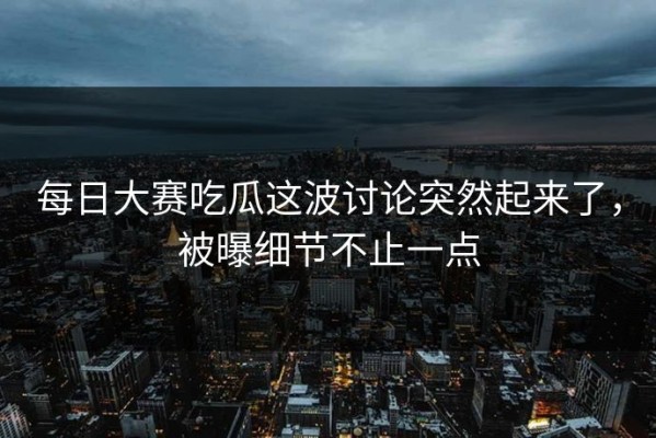 每日大赛吃瓜这波讨论突然起来了，被曝细节不止一点