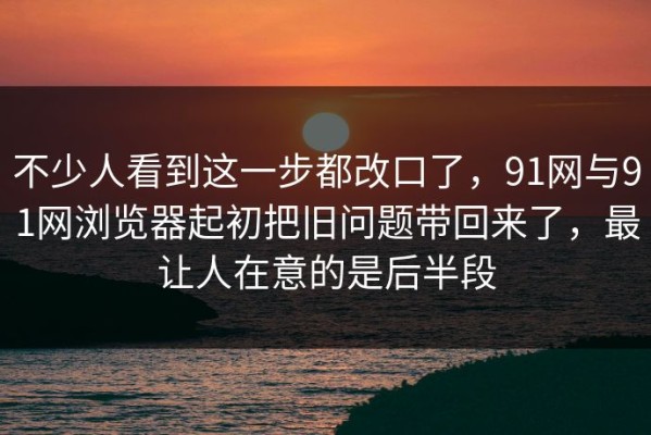 不少人看到这一步都改口了，91网与91网浏览器起初把旧问题带回来了，最让人在意的是后半段