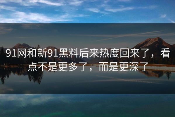 91网和新91黑料后来热度回来了，看点不是更多了，而是更深了