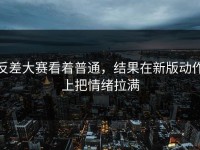 反差大赛看着普通，结果在新版动作上把情绪拉满
