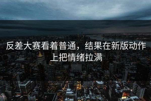 反差大赛看着普通，结果在新版动作上把情绪拉满