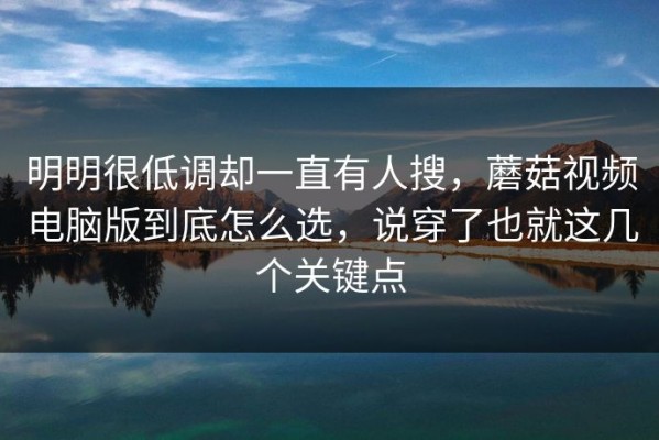 明明很低调却一直有人搜，蘑菇视频电脑版到底怎么选，说穿了也就这几个关键点