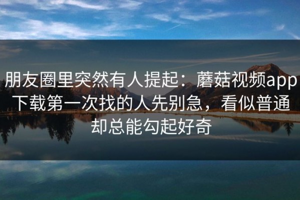 朋友圈里突然有人提起：蘑菇视频app下载第一次找的人先别急，看似普通却总能勾起好奇