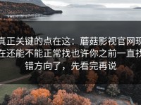 真正关键的点在这：蘑菇影视官网现在还能不能正常找也许你之前一直找错方向了，先看完再说