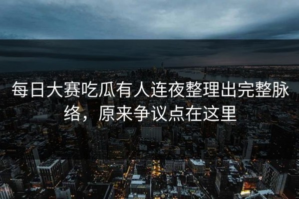 每日大赛吃瓜有人连夜整理出完整脉络，原来争议点在这里