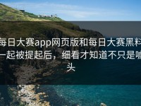 每日大赛app网页版和每日大赛黑料一起被提起后，细看才知道不只是噱头