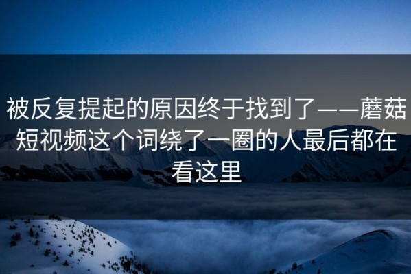 被反复提起的原因终于找到了——蘑菇短视频这个词绕了一圈的人最后都在看这里