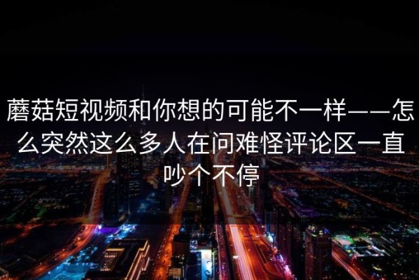 蘑菇短视频和你想的可能不一样——怎么突然这么多人在问难怪评论区一直吵个不停