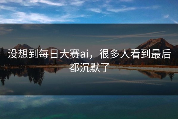 没想到每日大赛ai，很多人看到最后都沉默了