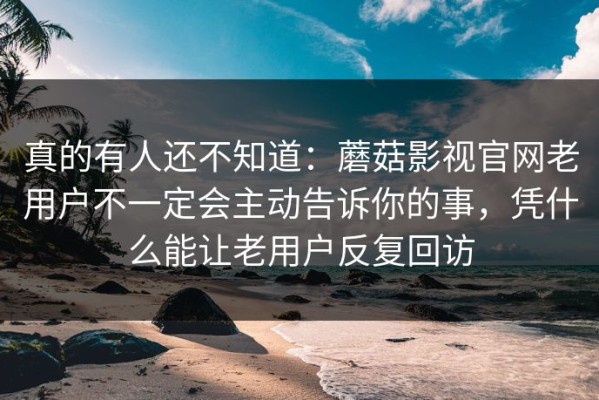 真的有人还不知道：蘑菇影视官网老用户不一定会主动告诉你的事，凭什么能让老用户反复回访