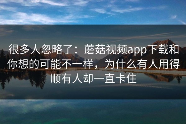 很多人忽略了：蘑菇视频app下载和你想的可能不一样，为什么有人用得顺有人却一直卡住
