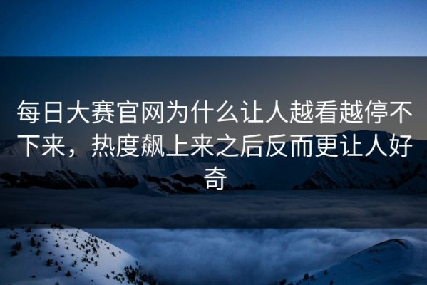 每日大赛官网为什么让人越看越停不下来，热度飙上来之后反而更让人好奇