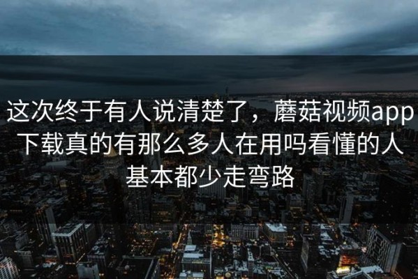 这次终于有人说清楚了，蘑菇视频app下载真的有那么多人在用吗看懂的人基本都少走弯路