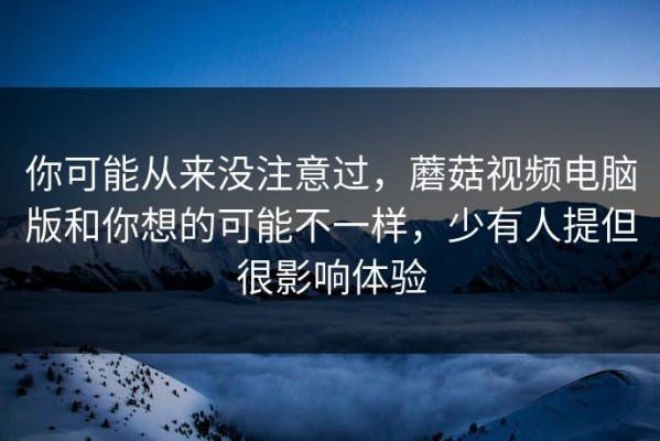 你可能从来没注意过，蘑菇视频电脑版和你想的可能不一样，少有人提但很影响体验