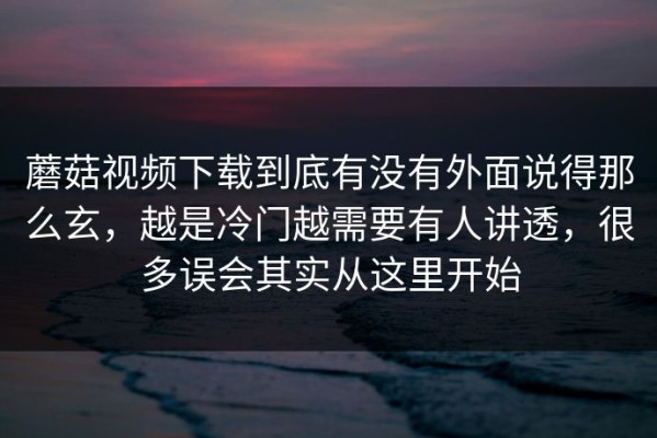蘑菇视频下载到底有没有外面说得那么玄，越是冷门越需要有人讲透，很多误会其实从这里开始