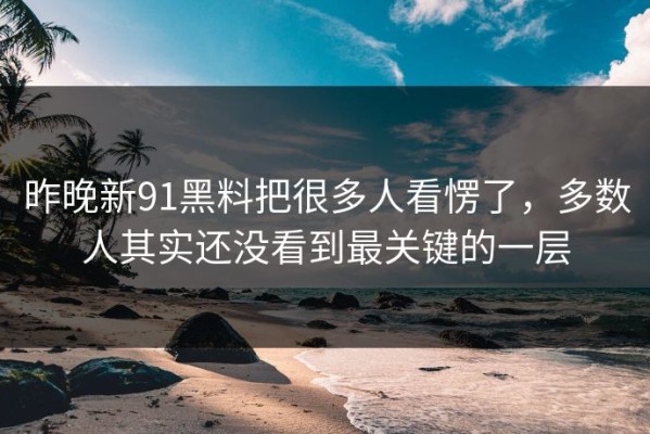 昨晚新91黑料把很多人看愣了，多数人其实还没看到最关键的一层